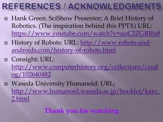  Hank Green. SciShow Presenter; A Brief History of
Robotics. (The inspiration behind this PPTX) URL:
https://www.youtube.com/watch?v=uoC2ZGRI8a8
 History of Robots: URL: http://www.robots-and-
androids.com/history-of-robots.html
 Consight: URL:
http://www.computerhistory.org/collections/catal
og/102640482
 Waseda University Humanoid: URL:
http://www.humanoid.waseda.ac.jp/booklet/kato_
2.html
Thank you for watching
 