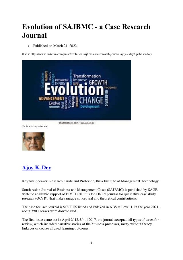 1
Evolution of SAJBMC - a Case Research
Journal
 Published on March 21, 2022
(Link: https://www.linkedin.com/pulse/evolution-sajbmc-case-research-journal-ajoy-k-dey/?published=t)
(Credit to the original creator)
Ajoy K. Dey
Keynote Speaker, Research Guide and Professor, Birla Institute of Management Technology
South Asian Journal of Business and Management Cases (SAJBMC) is published by SAGE
with the academic support of BIMTECH. It is the ONLY journal for qualitative case study
research (QCSR), that makes unique conceptual and theoretical contributions.
The case focused journal is SCOPUS listed and indexed in ABS at Level 1. In the year 2021,
about 79000 cases were downloaded.
The first issue came out in April 2012. Until 2017, the journal accepted all types of cases for
review, which included narrative stories of the business processes, many without theory
linkages or course aligned learning outcomes.
 