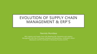 EVOLUTION OF SUPPLY CHAIN
MANAGEMENT & ERP’S
Navindu Munidasa
MSc Logistics and Supply Chain (UK) (Reading); BSc Operations and Logistics
Management (UK); Dip in Computer Hardware and Networking ; Certificate in Motor
Mechanism (CGTTI); Certificate in Workshop Practices (CGTTI)
 