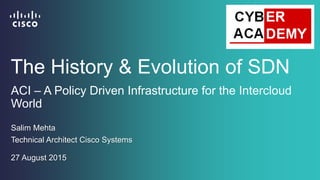 ACI – A Policy Driven Infrastructure for the Intercloud
World
Salim Mehta
Technical Architect Cisco Systems
The History & Evolution of SDN
27 August 2015
 