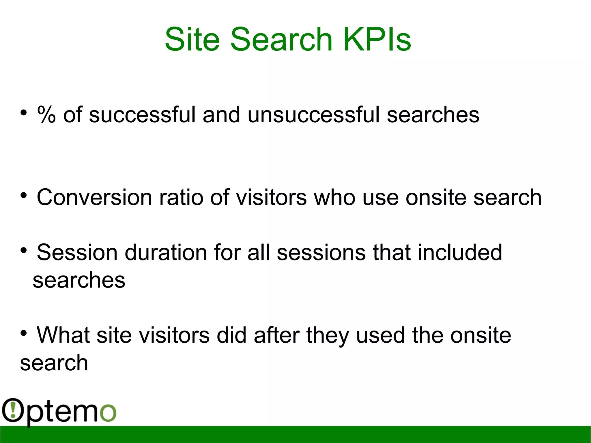 
% of successful and unsuccessful searches

Conversion ratio of visitors who use onsite search

Session duration for all sessions that included
searches

What site visitors did after they used the onsite
search
Site Search KPIs
 