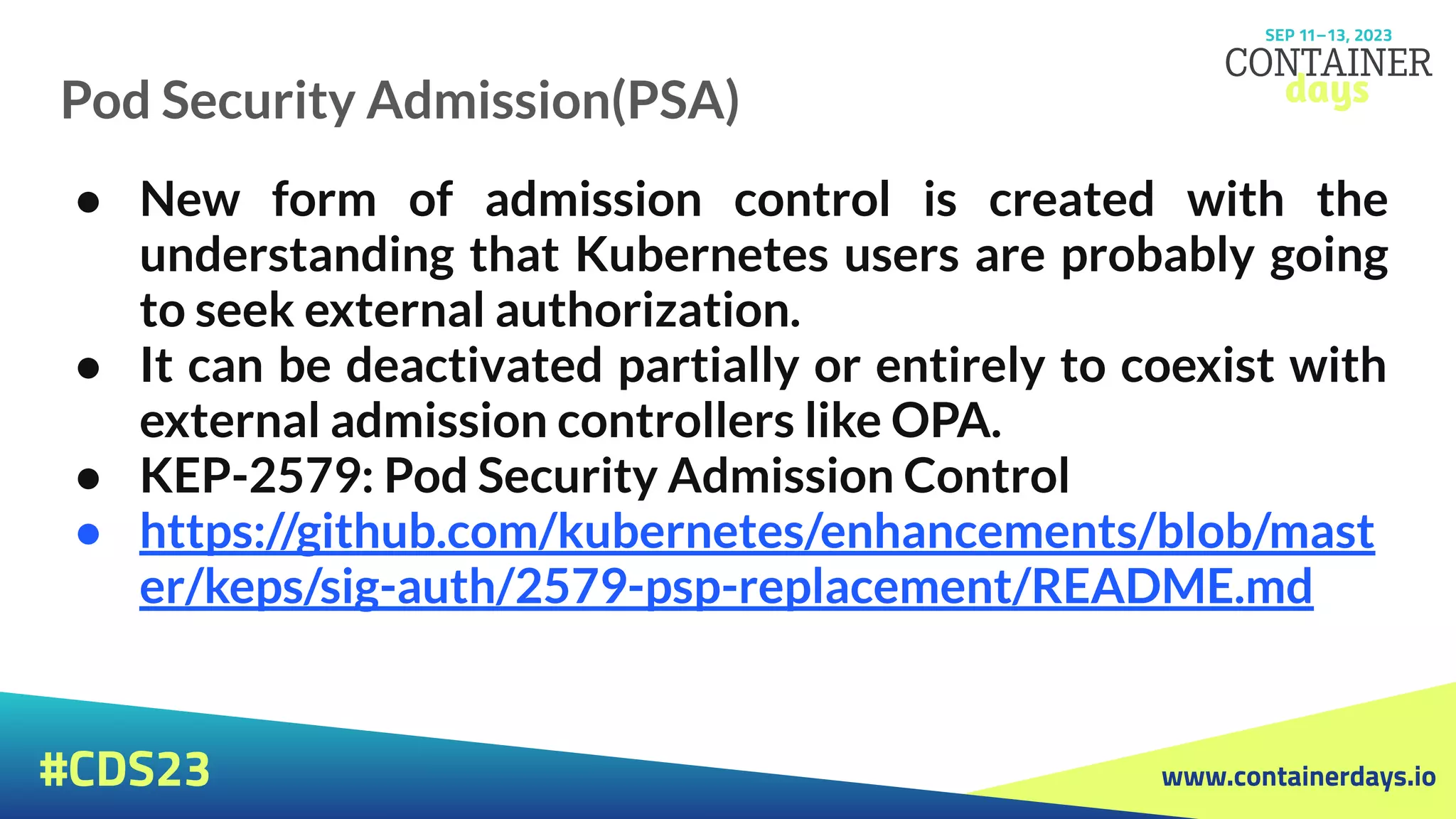 www.containerdays.io
#CDS23
● New form of admission control is created with the
understanding that Kubernetes users are probably going
to seek external authorization.
● It can be deactivated partially or entirely to coexist with
external admission controllers like OPA.
● KEP-2579: Pod Security Admission Control
● https://github.com/kubernetes/enhancements/blob/mast
er/keps/sig-auth/2579-psp-replacement/README.md
Pod Security Admission(PSA)
 