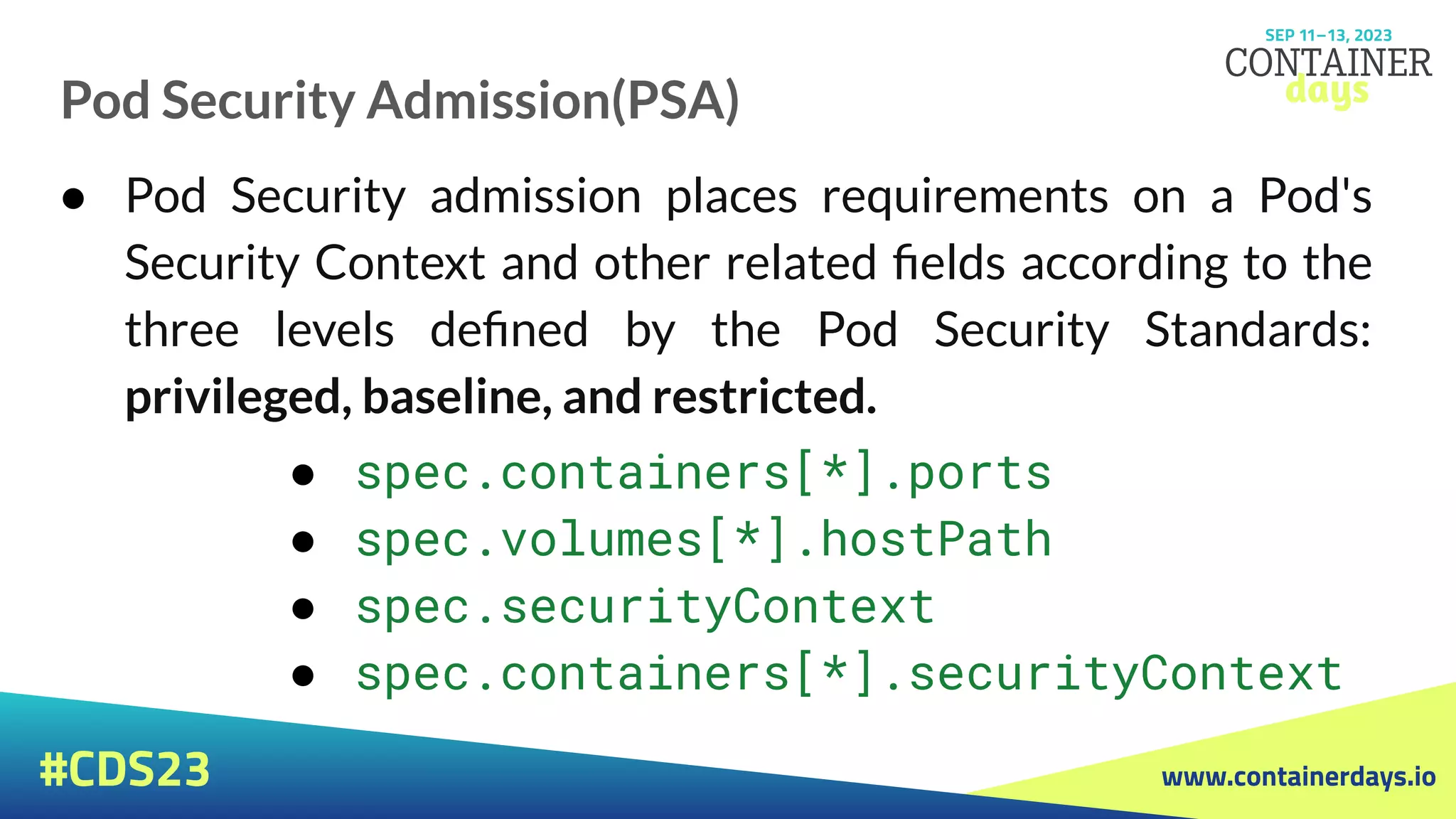 www.containerdays.io
#CDS23
Pod Security Admission(PSA)
● Pod Security admission places requirements on a Pod's
Security Context and other related ﬁelds according to the
three levels deﬁned by the Pod Security Standards:
privileged, baseline, and restricted.
● spec.containers[*].ports
● spec.volumes[*].hostPath
● spec.securityContext
● spec.containers[*].securityContext
 