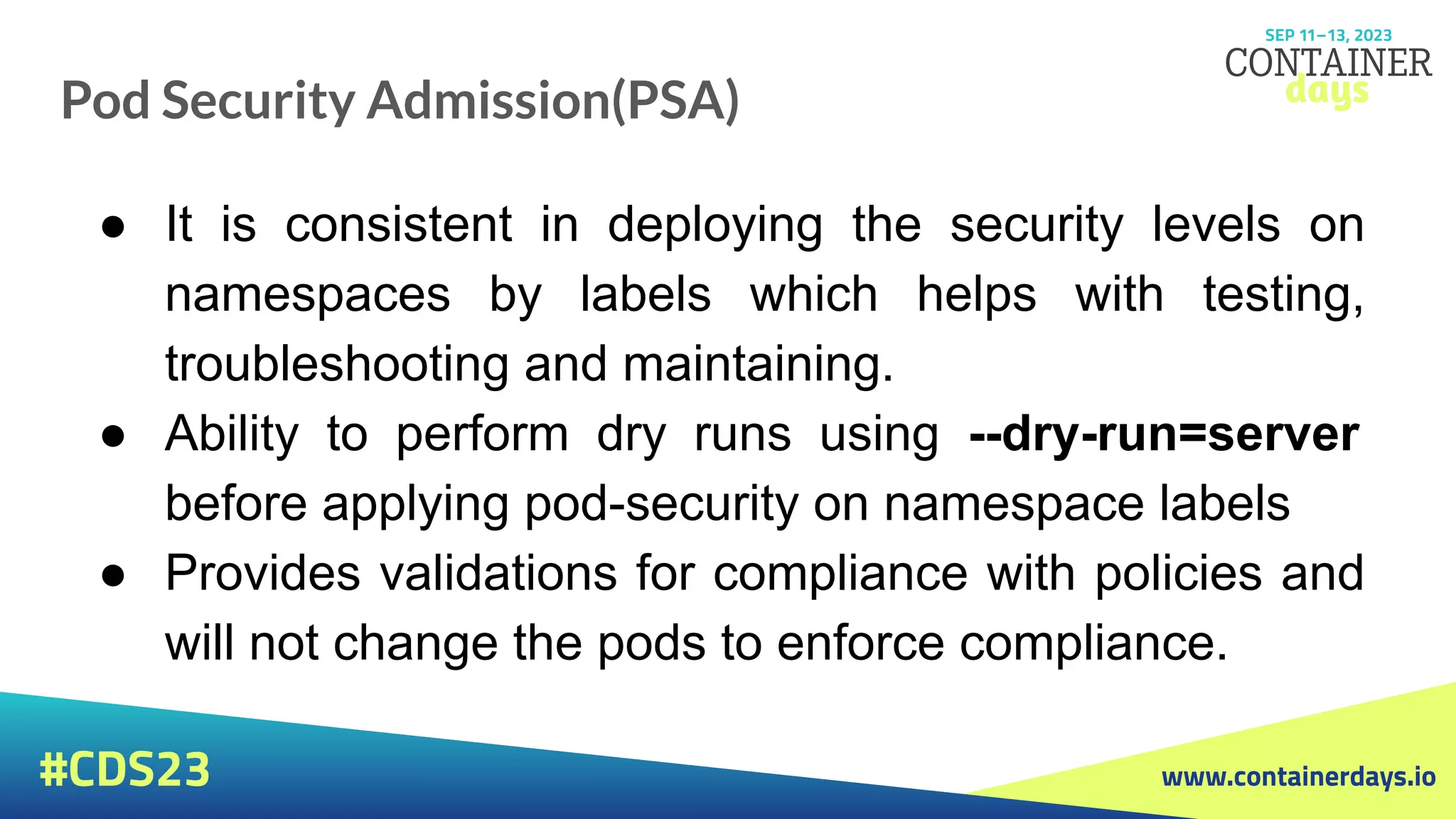 www.containerdays.io
#CDS23
Pod Security Admission(PSA)
● It is consistent in deploying the security levels on
namespaces by labels which helps with testing,
troubleshooting and maintaining.
● Ability to perform dry runs using --dry-run=server
before applying pod-security on namespace labels
● Provides validations for compliance with policies and
will not change the pods to enforce compliance.
 