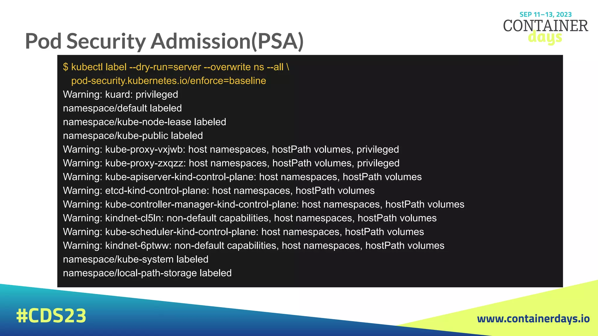 www.containerdays.io
#CDS23
Pod Security Admission(PSA)
$ kubectl label --dry-run=server --overwrite ns --all 
pod-security.kubernetes.io/enforce=baseline
Warning: kuard: privileged
namespace/default labeled
namespace/kube-node-lease labeled
namespace/kube-public labeled
Warning: kube-proxy-vxjwb: host namespaces, hostPath volumes, privileged
Warning: kube-proxy-zxqzz: host namespaces, hostPath volumes, privileged
Warning: kube-apiserver-kind-control-plane: host namespaces, hostPath volumes
Warning: etcd-kind-control-plane: host namespaces, hostPath volumes
Warning: kube-controller-manager-kind-control-plane: host namespaces, hostPath volumes
Warning: kindnet-cl5ln: non-default capabilities, host namespaces, hostPath volumes
Warning: kube-scheduler-kind-control-plane: host namespaces, hostPath volumes
Warning: kindnet-6ptww: non-default capabilities, host namespaces, hostPath volumes
namespace/kube-system labeled
namespace/local-path-storage labeled
 
