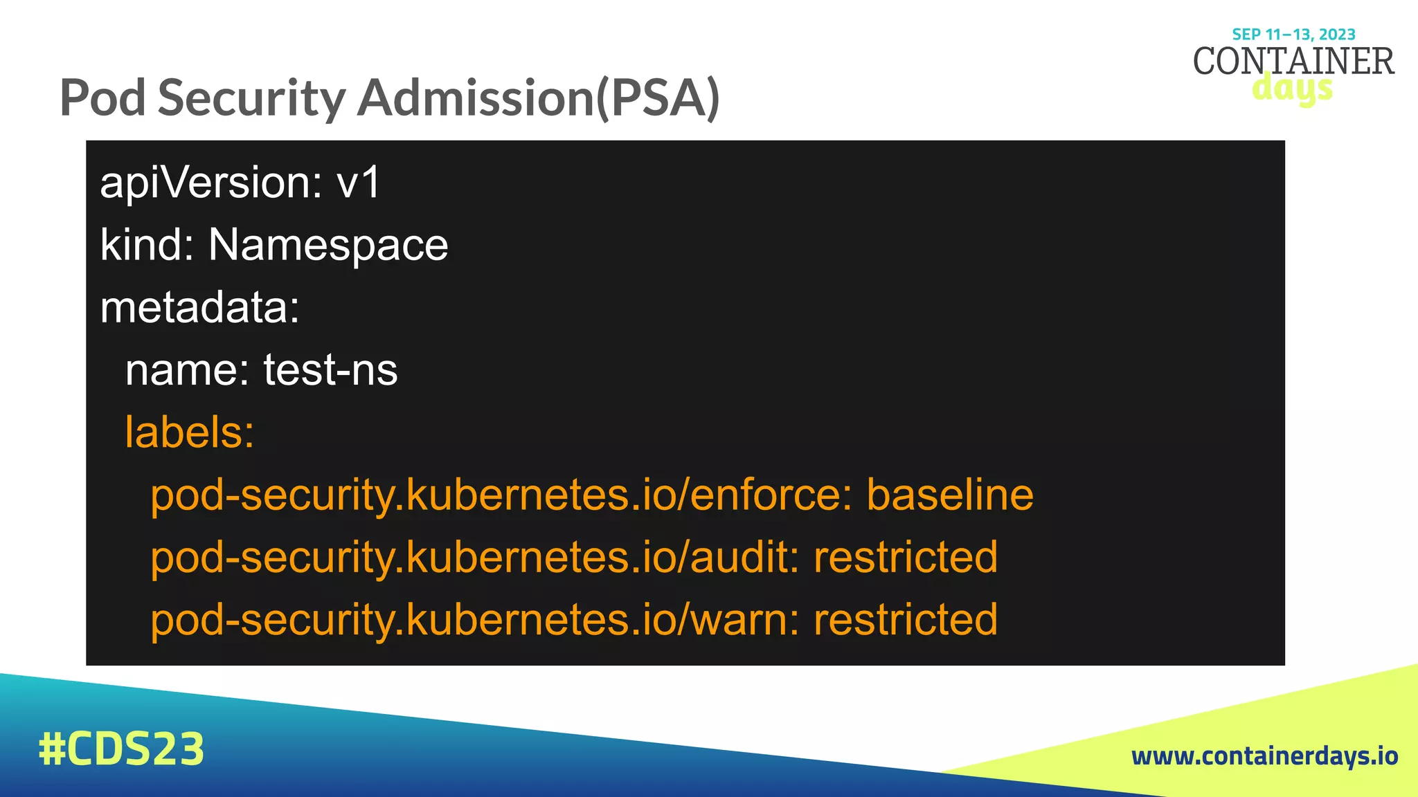 www.containerdays.io
#CDS23
Pod Security Admission(PSA)
apiVersion: v1
kind: Namespace
metadata:
name: test-ns
labels:
pod-security.kubernetes.io/enforce: baseline
pod-security.kubernetes.io/audit: restricted
pod-security.kubernetes.io/warn: restricted
 