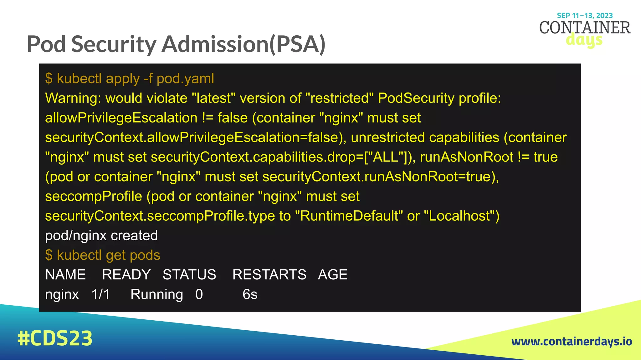 www.containerdays.io
#CDS23
Pod Security Admission(PSA)
$ kubectl apply -f pod.yaml
Warning: would violate "latest" version of "restricted" PodSecurity profile:
allowPrivilegeEscalation != false (container "nginx" must set
securityContext.allowPrivilegeEscalation=false), unrestricted capabilities (container
"nginx" must set securityContext.capabilities.drop=["ALL"]), runAsNonRoot != true
(pod or container "nginx" must set securityContext.runAsNonRoot=true),
seccompProfile (pod or container "nginx" must set
securityContext.seccompProfile.type to "RuntimeDefault" or "Localhost")
pod/nginx created
$ kubectl get pods
NAME READY STATUS RESTARTS AGE
nginx 1/1 Running 0 6s
 