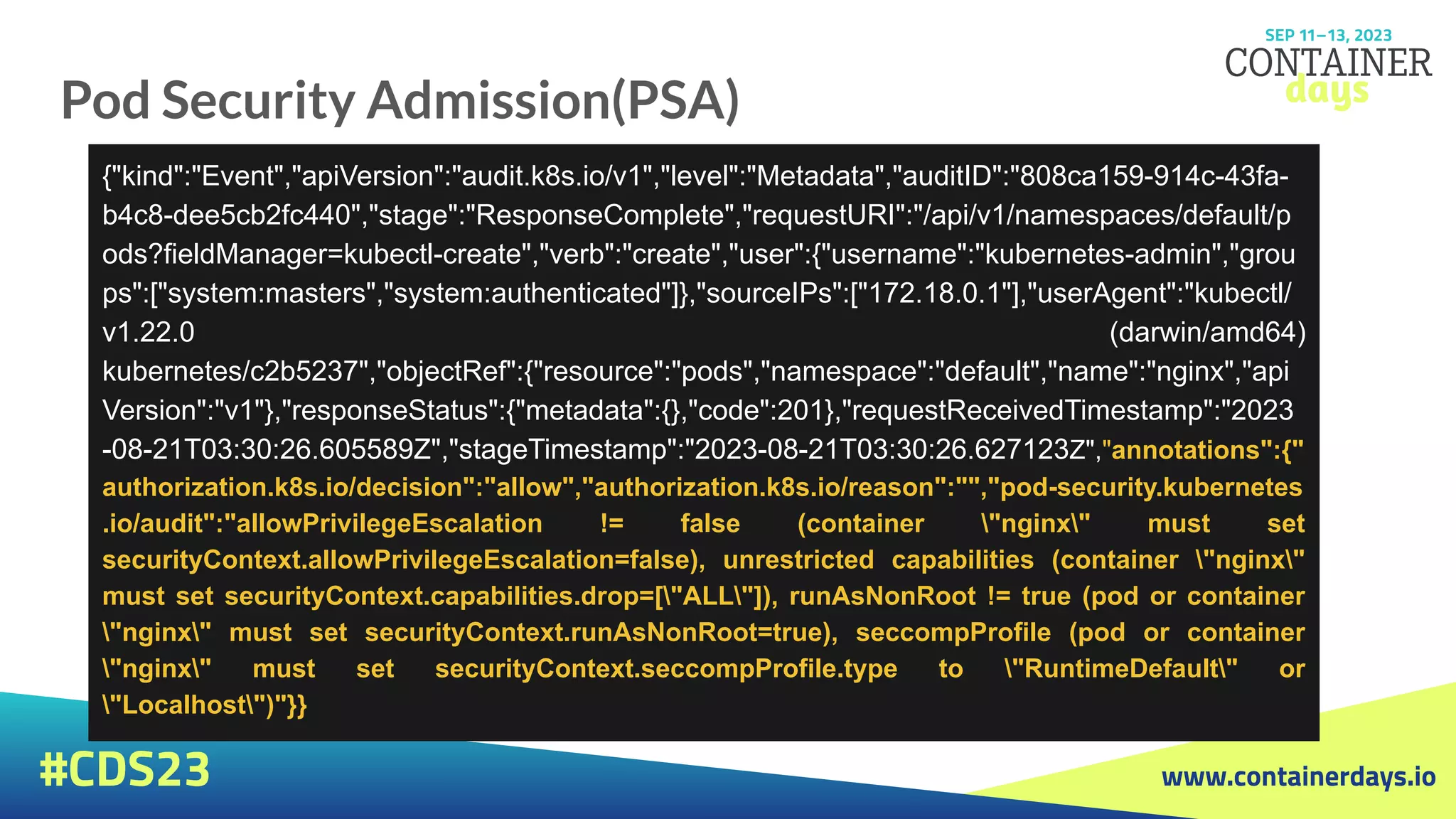 www.containerdays.io
#CDS23
Pod Security Admission(PSA)
{"kind":"Event","apiVersion":"audit.k8s.io/v1","level":"Metadata","auditID":"808ca159-914c-43fa-
b4c8-dee5cb2fc440","stage":"ResponseComplete","requestURI":"/api/v1/namespaces/default/p
ods?fieldManager=kubectl-create","verb":"create","user":{"username":"kubernetes-admin","grou
ps":["system:masters","system:authenticated"]},"sourceIPs":["172.18.0.1"],"userAgent":"kubectl/
v1.22.0 (darwin/amd64)
kubernetes/c2b5237","objectRef":{"resource":"pods","namespace":"default","name":"nginx","api
Version":"v1"},"responseStatus":{"metadata":{},"code":201},"requestReceivedTimestamp":"2023
-08-21T03:30:26.605589Z","stageTimestamp":"2023-08-21T03:30:26.627123Z","annotations":{"
authorization.k8s.io/decision":"allow","authorization.k8s.io/reason":"","pod-security.kubernetes
.io/audit":"allowPrivilegeEscalation != false (container "nginx" must set
securityContext.allowPrivilegeEscalation=false), unrestricted capabilities (container "nginx"
must set securityContext.capabilities.drop=["ALL"]), runAsNonRoot != true (pod or container
"nginx" must set securityContext.runAsNonRoot=true), seccompProfile (pod or container
"nginx" must set securityContext.seccompProfile.type to "RuntimeDefault" or
"Localhost")"}}
 