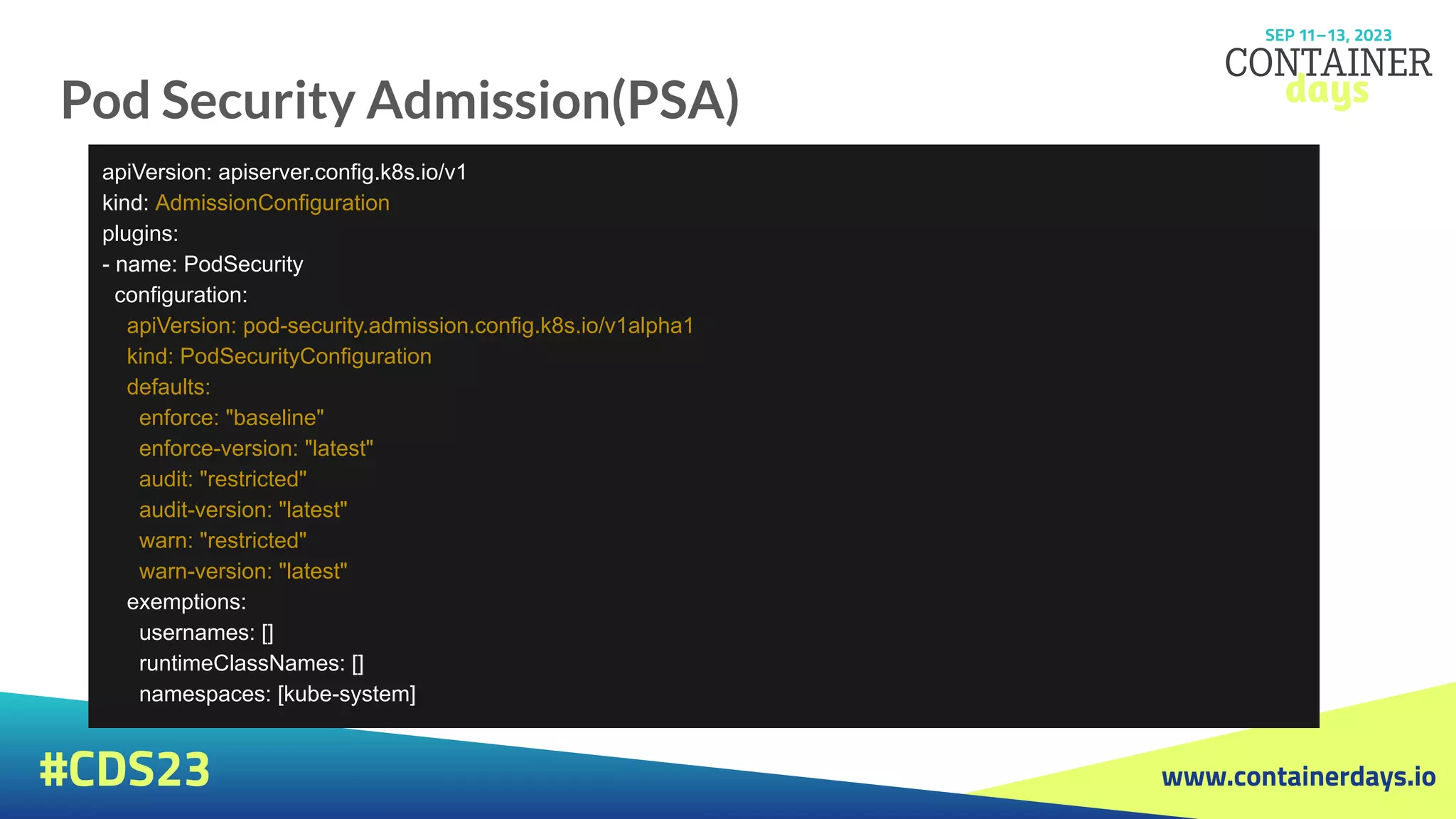 www.containerdays.io
#CDS23
Pod Security Admission(PSA)
apiVersion: apiserver.config.k8s.io/v1
kind: AdmissionConfiguration
plugins:
- name: PodSecurity
configuration:
apiVersion: pod-security.admission.config.k8s.io/v1alpha1
kind: PodSecurityConfiguration
defaults:
enforce: "baseline"
enforce-version: "latest"
audit: "restricted"
audit-version: "latest"
warn: "restricted"
warn-version: "latest"
exemptions:
usernames: []
runtimeClassNames: []
namespaces: [kube-system]
 