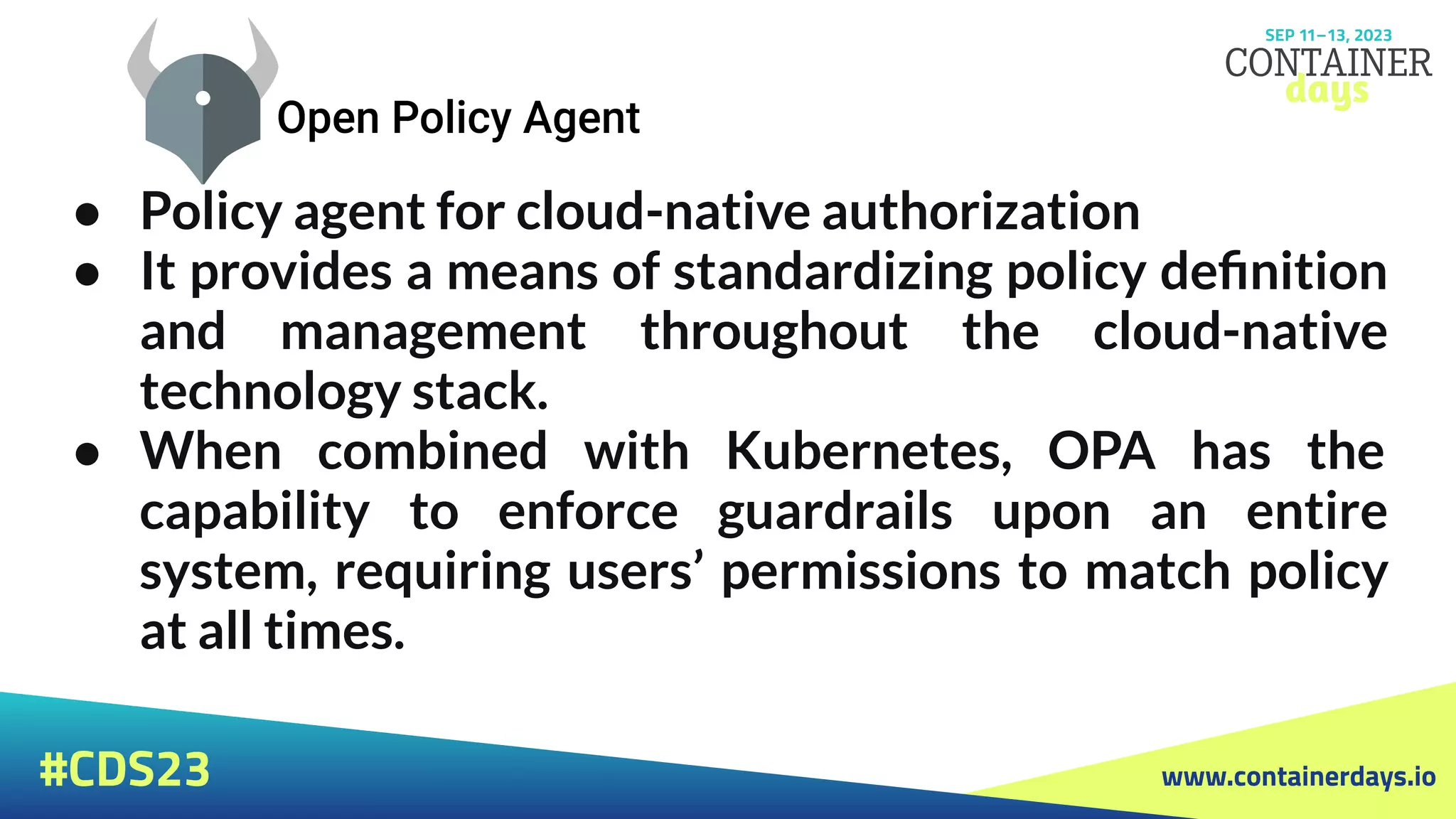 www.containerdays.io
#CDS23
● Policy agent for cloud-native authorization
● It provides a means of standardizing policy deﬁnition
and management throughout the cloud-native
technology stack.
● When combined with Kubernetes, OPA has the
capability to enforce guardrails upon an entire
system, requiring users’ permissions to match policy
at all times.
 