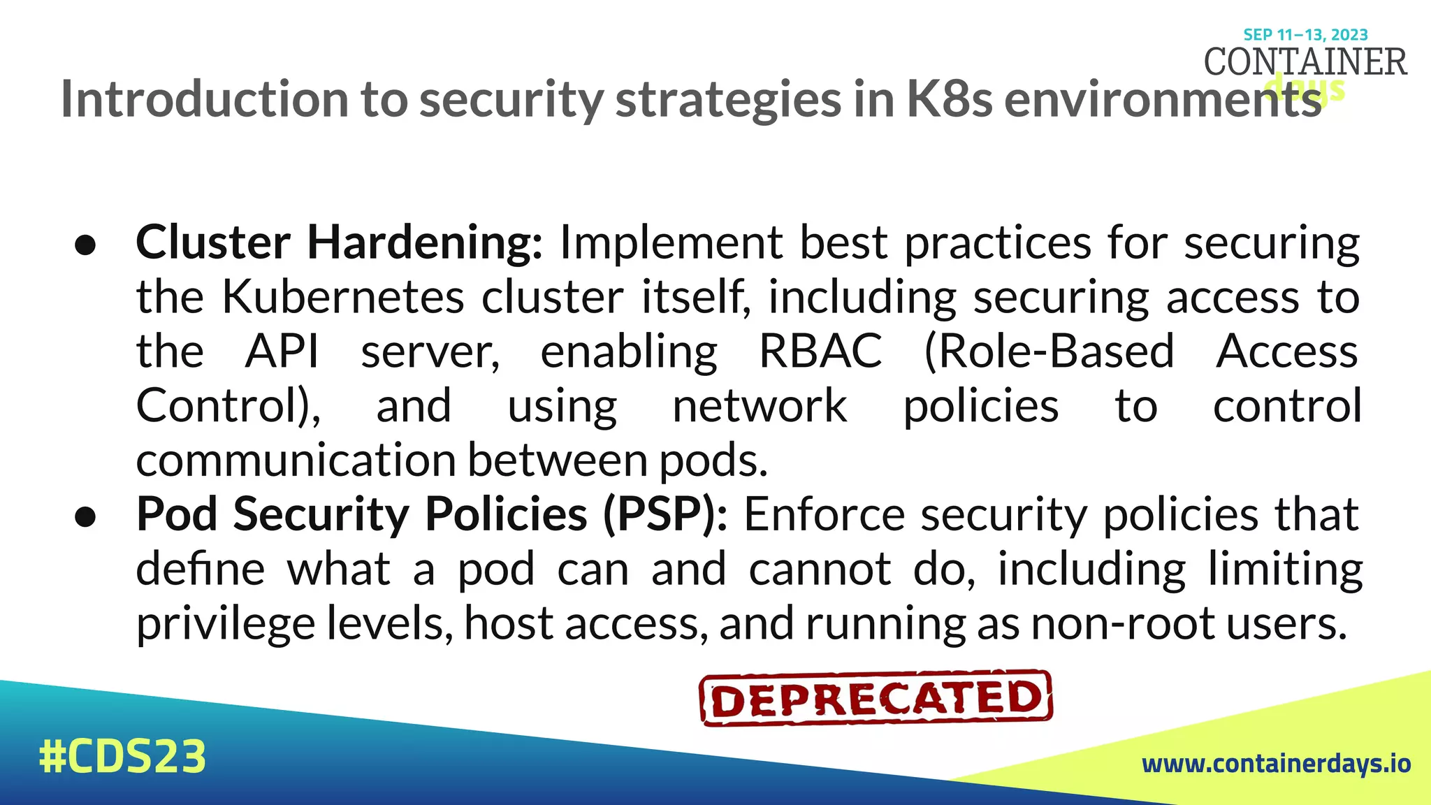 www.containerdays.io
#CDS23
Introduction to security strategies in K8s environments
● Cluster Hardening: Implement best practices for securing
the Kubernetes cluster itself, including securing access to
the API server, enabling RBAC (Role-Based Access
Control), and using network policies to control
communication between pods.
● Pod Security Policies (PSP): Enforce security policies that
deﬁne what a pod can and cannot do, including limiting
privilege levels, host access, and running as non-root users.
 