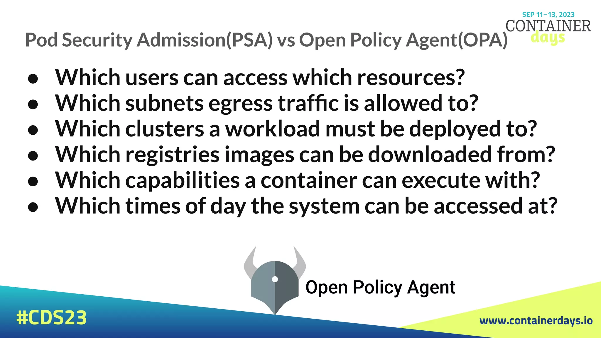 www.containerdays.io
#CDS23
Pod Security Admission(PSA) vs Open Policy Agent(OPA)
● Which users can access which resources?
● Which subnets egress trafﬁc is allowed to?
● Which clusters a workload must be deployed to?
● Which registries images can be downloaded from?
● Which capabilities a container can execute with?
● Which times of day the system can be accessed at?
 