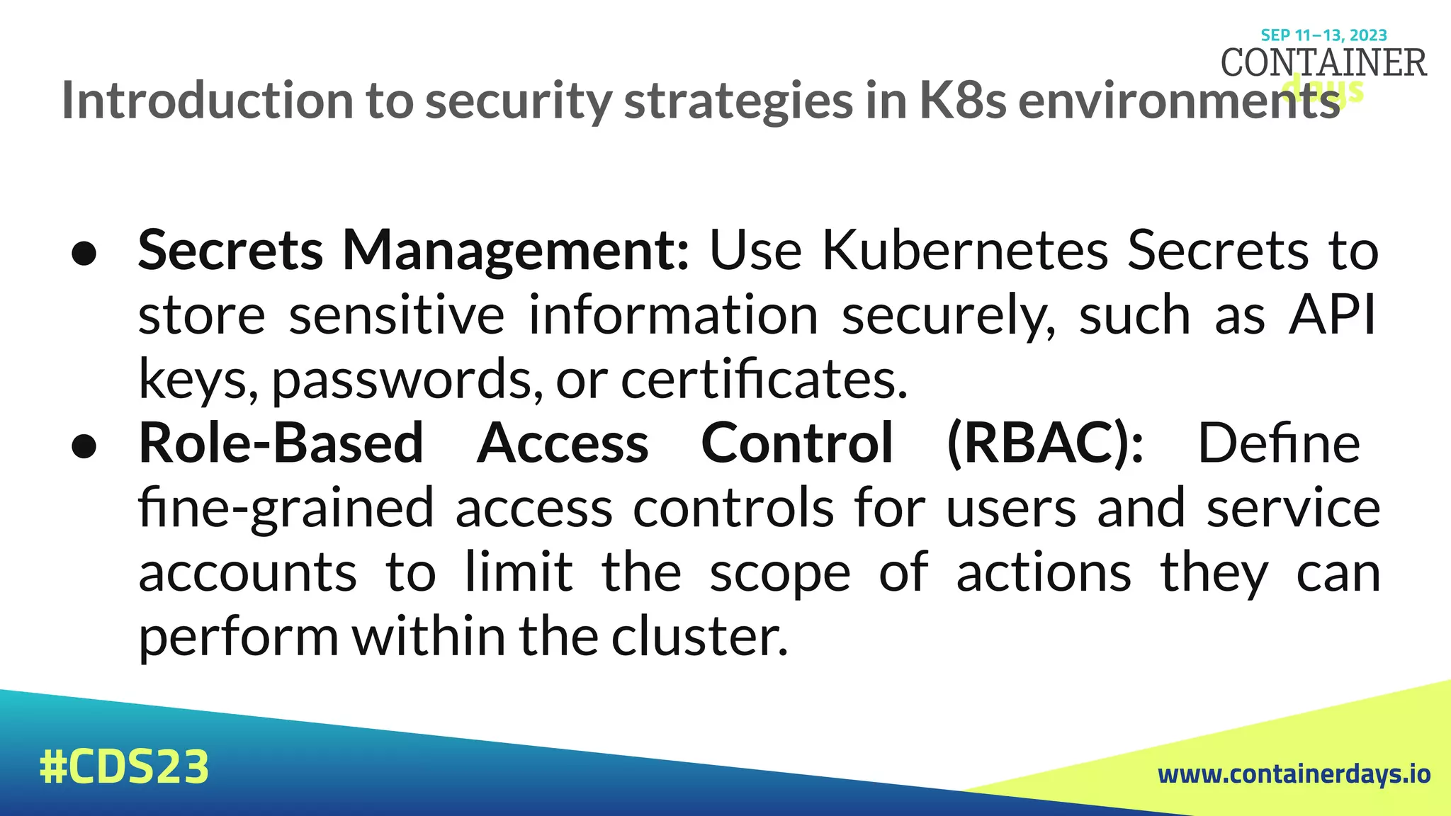 www.containerdays.io
#CDS23
Introduction to security strategies in K8s environments
● Secrets Management: Use Kubernetes Secrets to
store sensitive information securely, such as API
keys, passwords, or certiﬁcates.
● Role-Based Access Control (RBAC): Deﬁne
ﬁne-grained access controls for users and service
accounts to limit the scope of actions they can
perform within the cluster.
 