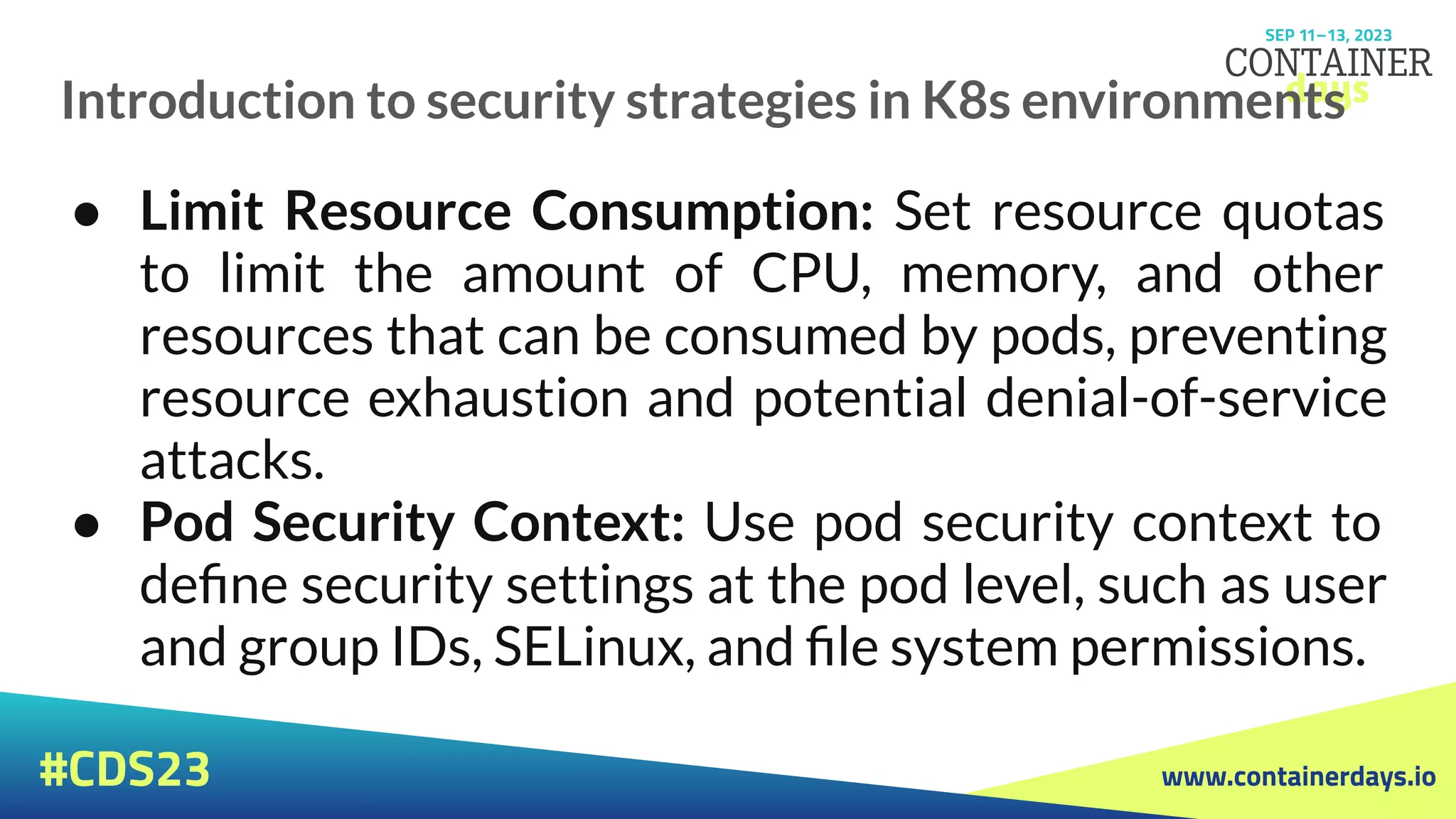 www.containerdays.io
#CDS23
Introduction to security strategies in K8s environments
● Limit Resource Consumption: Set resource quotas
to limit the amount of CPU, memory, and other
resources that can be consumed by pods, preventing
resource exhaustion and potential denial-of-service
attacks.
● Pod Security Context: Use pod security context to
deﬁne security settings at the pod level, such as user
and group IDs, SELinux, and ﬁle system permissions.
 