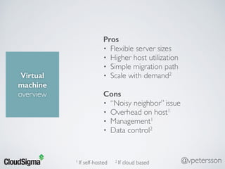 Virtual
machine
overview
Pros
• Flexible server sizes
• Higher host utilization
• Simple migration path
• Scale with demand2
Cons
• “Noisy neighbor” issue
• Overhead on host1
• Management1
• Data control2
1 If self-hosted 2 If cloud based @vpetersson
 