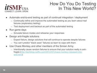  Automate end-to-end testing as part of continual integration / deployment
― Continually refine and improve the automated testing as you learn about real
failures (exploratory testing)
― Test deployment and backout as part of the automated testing
 Run game days
― Simulate failure modes and rehearse your responses
 Design anti-fragile solutions
― Expect failure, design solutions that will continue to operate despite failures
― You can’t predict “black swan” failures so learn to cope with them
 Use Chaos Monkey and other members of the Simian Army
― Intentionally cause random failures to ensure that your solution really is anti-
fragile (http://techblog.netflix.com/2012/07/chaos-monkey-released-into-
wild.html)
How Do You Do Testing
In This New World?
14
 
