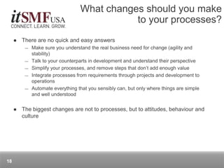  There are no quick and easy answers
― Make sure you understand the real business need for change (agility and
stability)
― Talk to your counterparts in development and understand their perspective
― Simplify your processes, and remove steps that don’t add enough value
― Integrate processes from requirements through projects and development to
operations
― Automate everything that you sensibly can, but only where things are simple
and well understood
 The biggest changes are not to processes, but to attitudes, behaviour and
culture
What changes should you make
to your processes?
18
 