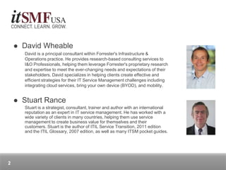  David Wheable
David is a principal consultant within Forrester's Infrastructure &
Operations practice. He provides research-based consulting services to
I&O Professionals, helping them leverage Forrester's proprietary research
and expertise to meet the ever-changing needs and expectations of their
stakeholders. David specializes in helping clients create effective and
efficient strategies for their IT Service Management challenges including
integrating cloud services, bring your own device (BYOD), and mobility.
 Stuart Rance
Stuart is a strategist, consultant, trainer and author with an international
reputation as an expert in IT service management. He has worked with a
wide variety of clients in many countries, helping them use service
management to create business value for themselves and their
customers. Stuart is the author of ITIL Service Transition, 2011 edition
and the ITIL Glossary, 2007 edition, as well as many ITSM pocket guides.
2
 
