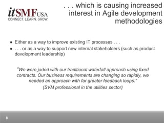  Either as a way to improve existing IT processes . . .
 . . . or as a way to support new internal stakeholders (such as product
development leadership)
“We were jaded with our traditional waterfall approach using fixed
contracts. Our business requirements are changing so rapidly, we
needed an approach with far greater feedback loops.”
(SVM professional in the utilities sector)
. . . which is causing increased
interest in Agile development
methodologies
8
 