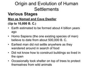 Origin and Evolution of Human
Settlements
Various Stages
Man as Nomad and Cave Dweller
(Up to 10,000 B. C.)
• Earth estimated to be formed about 4 billion years
ago
• Homo Sapiens (the one existing species of man)
believe to date from about 500,000 B. C.
• Earliest man did not settle anywhere as they
wandered around in search of food
• Did not know how to construct buildings so lived in
the open
• Occasionally took shelter on top of trees to protect
themselves from wild animals
 