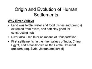 Origin and Evolution of Human
Settlements
Why River Valleys
• Land was fertile, water and food (fishes and prongs)
extracted from rivers, and soft clay good for
constructing huts
• River also used later as means of transportation
• First settlements in the river valleys of India, China,
Egypt, and areas known as the Fertile Crescent
(modern Iraq, Syria, Jordan and Israel)
 