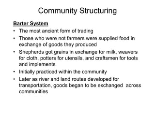 Community Structuring
Barter System
• The most ancient form of trading
• Those who were not farmers were supplied food in
exchange of goods they produced
• Shepherds got grains in exchange for milk, weavers
for cloth, potters for utensils, and craftsmen for tools
and implements
• Initially practiced within the community
• Later as river and land routes developed for
transportation, goods began to be exchanged across
communities
 