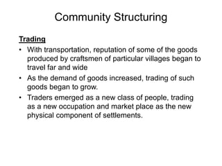Community Structuring
Trading
• With transportation, reputation of some of the goods
produced by craftsmen of particular villages began to
travel far and wide
• As the demand of goods increased, trading of such
goods began to grow.
• Traders emerged as a new class of people, trading
as a new occupation and market place as the new
physical component of settlements.
 