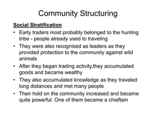 Community Structuring
Social Stratification
• Early traders most probably belonged to the hunting
tribe - people already used to traveling
• They were also recognised as leaders as they
provided protection to the community against wild
animals
• After they began trading activity,they accumulated
goods and became wealthy
• They also accumulated knowledge as they traveled
long distances and met many people
• Their hold on the community increased and became
quite powerful. One of them became a chieftain
 
