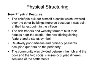Physical Structuring
New Physical Features
• The chieftain built for himself a castle which towered
over the other buildings,more so because it was built
at the highest point in the village
• The rich traders and wealthy farmers built their
houses near the castle - the new distinguishing
feature and a status symbol
• Relatively poor artisans and ordinary peasants
occupied quarters on the periphery
• The community was divided between the rich and the
poor and the two social classes occupied different
sections of the settlements
 