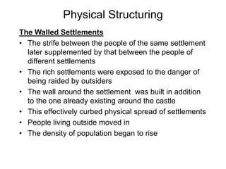 Physical Structuring
The Walled Settlements
• The strife between the people of the same settlement
later supplemented by that between the people of
different settlements
• The rich settlements were exposed to the danger of
being raided by outsiders
• The wall around the settlement was built in addition
to the one already existing around the castle
• This effectively curbed physical spread of settlements
• People living outside moved in
• The density of population began to rise
 
