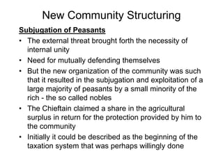 New Community Structuring
Subjugation of Peasants
• The external threat brought forth the necessity of
internal unity
• Need for mutually defending themselves
• But the new organization of the community was such
that it resulted in the subjugation and exploitation of a
large majority of peasants by a small minority of the
rich - the so called nobles
• The Chieftain claimed a share in the agricultural
surplus in return for the protection provided by him to
the community
• Initially it could be described as the beginning of the
taxation system that was perhaps willingly done
 