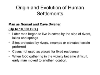 Origin and Evolution of Human
Settlements
Man as Nomad and Cave Dweller
(Up to 10,000 B.C.)
• Later man began to live in caves by the side of rivers,
lakes and springs
• Sites protected by rivers, swamps or elevated terrain
preferred
• Caves not used as places for fixed residence
• When food gathering in the vicinity became difficult,
early man moved to another location.
 