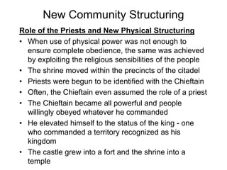 New Community Structuring
Role of the Priests and New Physical Structuring
• When use of physical power was not enough to
ensure complete obedience, the same was achieved
by exploiting the religious sensibilities of the people
• The shrine moved within the precincts of the citadel
• Priests were begun to be identified with the Chieftain
• Often, the Chieftain even assumed the role of a priest
• The Chieftain became all powerful and people
willingly obeyed whatever he commanded
• He elevated himself to the status of the king - one
who commanded a territory recognized as his
kingdom
• The castle grew into a fort and the shrine into a
temple
 