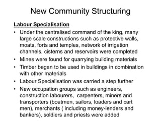 New Community Structuring
Labour Specialisation
• Under the centralised command of the king, many
large scale constructions such as protective walls,
moats, forts and temples, network of irrigation
channels, cisterns and reservoirs were completed
• Mines were found for quarrying building materials
• Timber began to be used in buildings in combination
with other materials
• Labour Specialisation was carried a step further
• New occupation groups such as engineers,
construction labourers, carpenters, miners and
transporters (boatmen, sailors, loaders and cart
men), merchants ( including money-lenders and
bankers), soldiers and priests were added
 