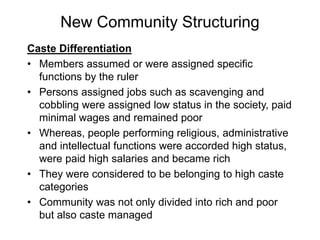 New Community Structuring
Caste Differentiation
• Members assumed or were assigned specific
functions by the ruler
• Persons assigned jobs such as scavenging and
cobbling were assigned low status in the society, paid
minimal wages and remained poor
• Whereas, people performing religious, administrative
and intellectual functions were accorded high status,
were paid high salaries and became rich
• They were considered to be belonging to high caste
categories
• Community was not only divided into rich and poor
but also caste managed
 