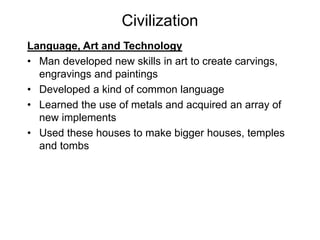 Civilization
Language, Art and Technology
• Man developed new skills in art to create carvings,
engravings and paintings
• Developed a kind of common language
• Learned the use of metals and acquired an array of
new implements
• Used these houses to make bigger houses, temples
and tombs
 