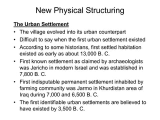 New Physical Structuring
The Urban Settlement
• The village evolved into its urban counterpart
• Difficult to say when the first urban settlement existed
• According to some historians, first settled habitation
existed as early as about 13,000 B. C.
• First known settlement as claimed by archaeologists
was Jericho in modern Israel and was established in
7,800 B. C.
• First indisputable permanent settlement inhabited by
farming community was Jarmo in Khurdistan area of
Iraq during 7,000 and 6,500 B. C.
• The first identifiable urban settlements are believed to
have existed by 3,500 B. C.
 
