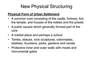 New Physical Structuring
Physical Form of Urban Settlement
• A common core consisting of the castle, fortress, fort,
the temple, and houses of the nobles and the priests
• A public square which generally formed part of the
core
• A market place and perhaps a school
• Tombs, statues, rock sculptures, colonnades,
obelisks, fountains, parks, gardens and canals
• Protective inner and outer walls with moats and
monumental gates
 