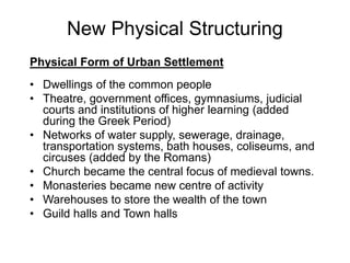 New Physical Structuring
Physical Form of Urban Settlement
• Dwellings of the common people
• Theatre, government offices, gymnasiums, judicial
courts and institutions of higher learning (added
during the Greek Period)
• Networks of water supply, sewerage, drainage,
transportation systems, bath houses, coliseums, and
circuses (added by the Romans)
• Church became the central focus of medieval towns.
• Monasteries became new centre of activity
• Warehouses to store the wealth of the town
• Guild halls and Town halls
 