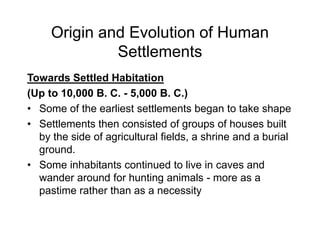 Origin and Evolution of Human
Settlements
Towards Settled Habitation
(Up to 10,000 B. C. - 5,000 B. C.)
• Some of the earliest settlements began to take shape
• Settlements then consisted of groups of houses built
by the side of agricultural fields, a shrine and a burial
ground.
• Some inhabitants continued to live in caves and
wander around for hunting animals - more as a
pastime rather than as a necessity
 