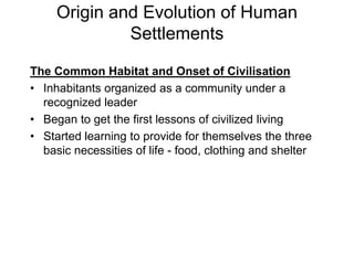 Origin and Evolution of Human
Settlements
The Common Habitat and Onset of Civilisation
• Inhabitants organized as a community under a
recognized leader
• Began to get the first lessons of civilized living
• Started learning to provide for themselves the three
basic necessities of life - food, clothing and shelter
 