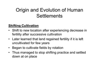 Origin and Evolution of Human
Settlements
Shifting Cultivation
• Shift to new location after experiencing decrease in
fertility after successive cultivation
• Later learned that land regained fertility if it is left
uncultivated for few years
• Began to cultivate fields by rotation
• Thus managed to stop shifting practice and settled
down at on place
 