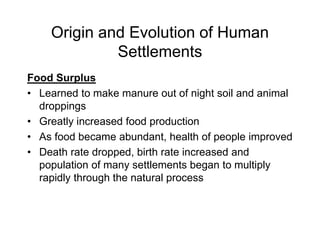 Origin and Evolution of Human
Settlements
Food Surplus
• Learned to make manure out of night soil and animal
droppings
• Greatly increased food production
• As food became abundant, health of people improved
• Death rate dropped, birth rate increased and
population of many settlements began to multiply
rapidly through the natural process
 