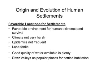 Origin and Evolution of Human
Settlements
Favorable Locations for Settlements
• Favorable environment for human existence and
survival
• Climate not very harsh
• Epidemics not frequent
• Land fertile
• Good quality of water available in plenty
• River Valleys as popular places for settled habitation
 