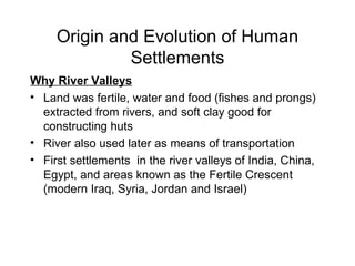Origin and Evolution of Human Settlements Why River Valleys Land was fertile, water and food (fishes and prongs)  extracted from rivers, and soft clay good for constructing huts River also used later as means of transportation First settlements  in the river valleys of India, China, Egypt, and areas known as the Fertile Crescent (modern Iraq, Syria, Jordan and Israel) 