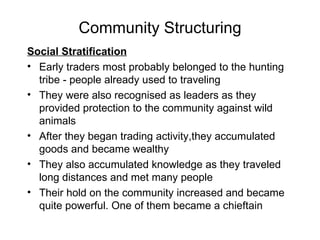 Community Structuring Social Stratification Early traders most probably belonged to the hunting tribe - people already used to traveling  They were also recognised as leaders as they provided protection to the community against wild animals After they began trading activity,they accumulated goods and became wealthy  They also accumulated knowledge as they traveled long distances and met many people Their hold on the community increased and became quite powerful. One of them became a chieftain 