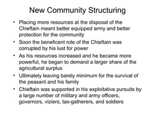 New Community Structuring Placing more resources at the disposal of the Chieftain meant better equipped army and better protection for the community Soon the beneficent role of the Chieftain was corrupted by his lust for power As his resources increased and he became more powerful, he began to demand a larger share of the agricultural surplus Ultimately leaving barely minimum for the survival of the peasant and his family  Chieftain was supported in his exploitative pursuits by a large number of military and army officers, governors, viziers, tax-gatherers, and soldiers 