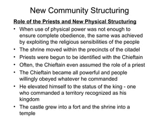 New Community Structuring Role of the Priests and New Physical Structuring When use of physical power was not enough to ensure complete obedience, the same was achieved by exploiting the religious sensibilities of the people The shrine moved within the precincts of the citadel Priests were begun to be identified with the Chieftain Often, the Chieftain even assumed the role of a priest The Chieftain became all powerful and people willingly obeyed whatever he commanded He elevated himself to the status of the king - one who commanded a territory recognized as his kingdom The castle grew into a fort and the shrine into a temple 