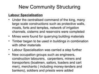 New Community Structuring Labour Specialisation Under the centralised command of the king, many large scale constructions such as protective walls, moats, forts and temples, network of irrigation channels, cisterns and reservoirs were completed Mines were found for quarrying building materials Timber began to be used in buildings in combination with other materials Labour Specialisation was carried a step further New occupation groups such as engineers, construction labourers,  carpenters, miners and transporters (boatmen, sailors, loaders and cart men), merchants ( including money-lenders and bankers), soldiers and priests were added 