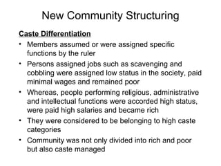New Community Structuring Caste Differentiation Members assumed or were assigned specific functions by the ruler Persons assigned jobs such as scavenging and cobbling were assigned low status in the society, paid minimal wages and remained poor Whereas, people performing religious, administrative and intellectual functions were accorded high status, were paid high salaries and became rich They were considered to be belonging to high caste categories Community was not only divided into rich and poor but also caste managed  